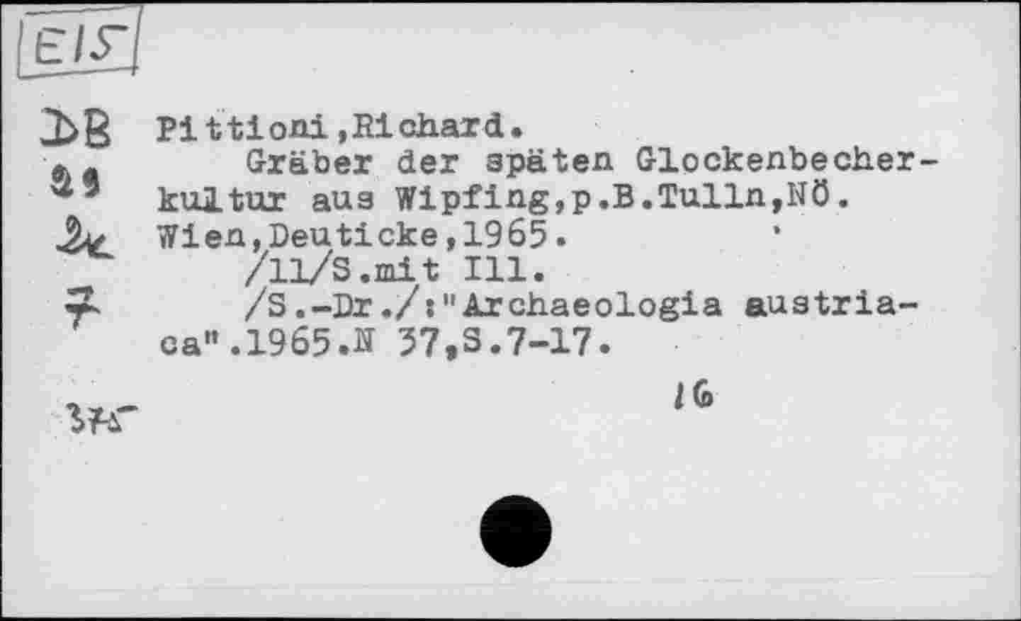 ﻿Pittioni.Richard.
фa Gräber der späten Glockenbecherkultur aus Wipfing,p.В.Tulln,Nö. Wien,Deuticke,1965.
/11/S.mit Ill.
wL /З.-Dr./:"Archaeologia austriaca". 1965.її 57,3.7-17.